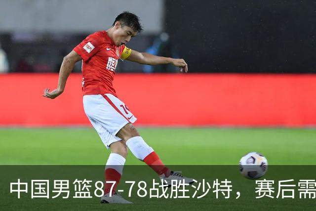 中国男篮87-78战胜沙特，赛后需反思的6大事实
